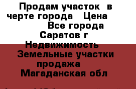 Продам участок​ в черте города › Цена ­ 500 000 - Все города, Саратов г. Недвижимость » Земельные участки продажа   . Магаданская обл.